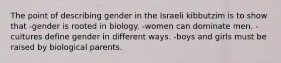 The point of describing gender in the Israeli kibbutzim is to show that -gender is rooted in biology. -women can dominate men. -cultures define gender in different ways. -boys and girls must be raised by biological parents.