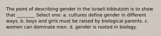 The point of describing gender in the Israeli kibbutzim is to show that ________ Select one: a. cultures define gender in different ways. b. boys and girls must be raised by biological parents. c. women can dominate men. d. gender is rooted in biology.