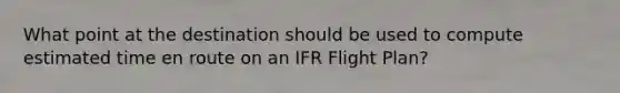 What point at the destination should be used to compute estimated time en route on an IFR Flight Plan?