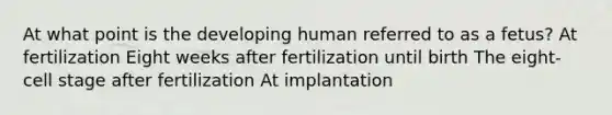 At what point is the developing human referred to as a fetus? At fertilization Eight weeks after fertilization until birth The eight-cell stage after fertilization At implantation