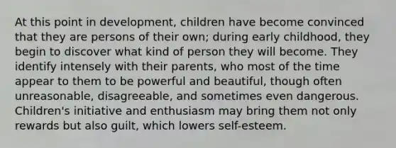 At this point in development, children have become convinced that they are persons of their own; during early childhood, they begin to discover what kind of person they will become. They identify intensely with their parents, who most of the time appear to them to be powerful and beautiful, though often unreasonable, disagreeable, and sometimes even dangerous. Children's initiative and enthusiasm may bring them not only rewards but also guilt, which lowers self-esteem.