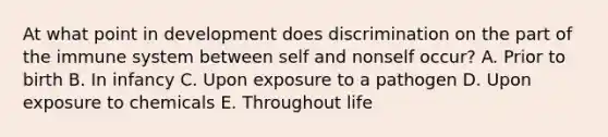 At what point in development does discrimination on the part of the immune system between self and nonself occur? A. Prior to birth B. In infancy C. Upon exposure to a pathogen D. Upon exposure to chemicals E. Throughout life