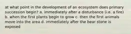 at what point in the development of an ecosystem does primary succession begin? a. immediately after a disturbance (i.e. a fire) b. when the first plants begin to grow c. then the first animals move into the area d. immediately after the bear stone is exposed