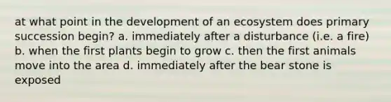 at what point in the development of an ecosystem does primary succession begin? a. immediately after a disturbance (i.e. a fire) b. when the first plants begin to grow c. then the first animals move into the area d. immediately after the bear stone is exposed