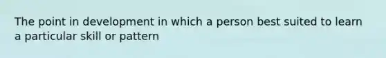 The point in development in which a person best suited to learn a particular skill or pattern