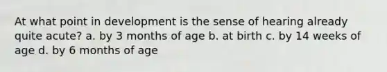 At what point in development is the sense of hearing already quite acute? a. by 3 months of age b. at birth c. by 14 weeks of age d. by 6 months of age