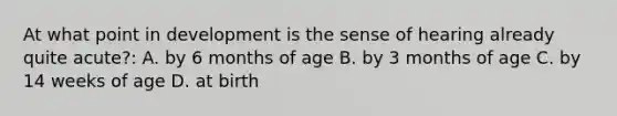 At what point in development is the sense of hearing already quite acute?: A. by 6 months of age B. by 3 months of age C. by 14 weeks of age D. at birth