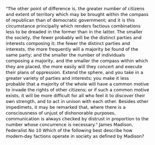 "The other point of difference is, the greater number of citizens and extent of territory which may be brought within the compass of republican than of democratic government; and it is this circumstance principally which renders factious combinations less to be dreaded in the former than in the latter. The smaller the society, the fewer probably will be the distinct parties and interests composing it; the fewer the distinct parties and interests, the more frequently will a majority be found of the same party; and the smaller the number of individuals composing a majority, and the smaller the compass within which they are placed, the more easily will they concert and execute their plans of oppression. Extend the sphere, and you take in a greater variety of parties and interests; you make it less probable that a majority of the whole will have a common motive to invade the rights of other citizens; or if such a common motive exists, it will be more difficult for all who feel it to discover their own strength, and to act in unison with each other. Besides other impedimets, it may be remarked that, where there is a consciousness of unjust of dishonorable purposes, communication is always checked by distrust in proportion to the number whose concurrence is necessary." James Madison, Federalist No 10 Which of the following best describe how modern-day factions operate in society as defined by Madison?