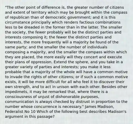 "The other point of difference is, the greater number of citizens and extent of territory which may be brought within the compass of republican than of democratic government; and it is this circumstance principally which renders factious combinations less to be dreaded in the former than in the latter. The smaller the society, the fewer probably will be the distinct parties and interests composing it; the fewer the distinct parties and interests, the more frequently will a majority be found of the same party; and the smaller the number of individuals composing a majority, and the smaller the compass within which they are placed, the more easily will they concert and execute their plans of oppression. Extend the sphere, and you take in a greater variety of parties and interests; you make it less probable that a majority of the whole will have a common motive to invade the rights of other citizens; or if such a common motive exists, it will be more difficult for all who feel it to discover their own strength, and to act in unison with each other. Besides other impedimets, it may be remarked that, where there is a consciousness of unjust of dishonorable purposes, communication is always checked by distrust in proportion to the number whose concurrence is necessary." James Madison, Federalist No 10 Which of the following best describes Madison's argument in this passage?