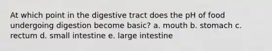 At which point in the digestive tract does the pH of food undergoing digestion become basic? a. mouth b. stomach c. rectum d. small intestine e. large intestine