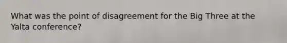 What was the point of disagreement for the Big Three at the Yalta conference?
