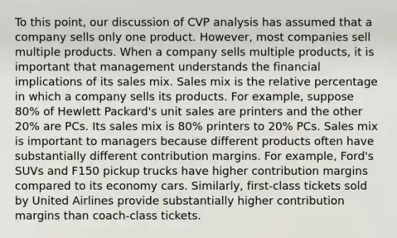 To this point, our discussion of CVP analysis has assumed that a company sells only one product. However, most companies sell multiple products. When a company sells multiple products, it is important that management understands the financial implications of its sales mix. Sales mix is the relative percentage in which a company sells its products. For example, suppose 80% of Hewlett Packard's unit sales are printers and the other 20% are PCs. Its sales mix is 80% printers to 20% PCs. Sales mix is important to managers because different products often have substantially different contribution margins. For example, Ford's SUVs and F150 pickup trucks have higher contribution margins compared to its economy cars. Similarly, first-class tickets sold by United Airlines provide substantially higher contribution margins than coach-class tickets.