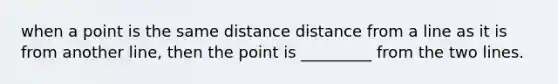 when a point is the same distance distance from a line as it is from another line, then the point is _________ from the two lines.