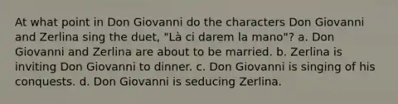 At what point in Don Giovanni do the characters Don Giovanni and Zerlina sing the duet, "Là ci darem la mano"? a. Don Giovanni and Zerlina are about to be married. b. Zerlina is inviting Don Giovanni to dinner. c. Don Giovanni is singing of his conquests. d. Don Giovanni is seducing Zerlina.