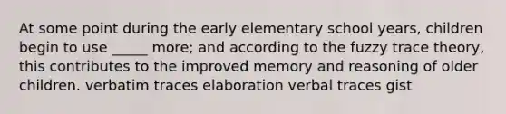 At some point during the early elementary school years, children begin to use _____ more; and according to the fuzzy trace theory, this contributes to the improved memory and reasoning of older children. verbatim traces elaboration verbal traces gist