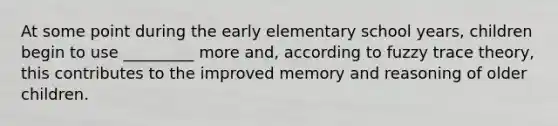 At some point during the early elementary school years, children begin to use _________ more and, according to fuzzy trace theory, this contributes to the improved memory and reasoning of older children.