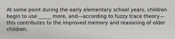 At some point during the early elementary school years, children begin to use _____ more, and—according to fuzzy trace theory—this contributes to the improved memory and reasoning of older children.