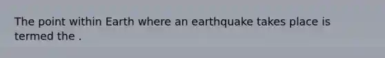 The point within Earth where an earthquake takes place is termed the .