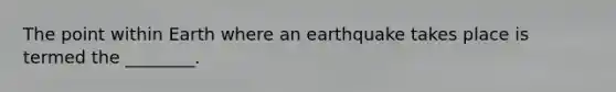 The point within Earth where an earthquake takes place is termed the ________.