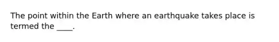 The point within the Earth where an earthquake takes place is termed the ____.