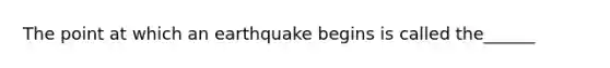 The point at which an earthquake begins is called the______