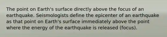 The point on Earth's surface directly above the focus of an earthquake. Seismologists define the epicenter of an earthquake as that point on Earth's surface immediately above the point where the energy of the earthquake is released (focus).