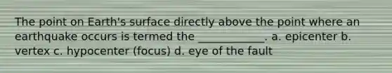 The point on Earth's surface directly above the point where an earthquake occurs is termed the ____________. a. epicenter b. vertex c. hypocenter (focus) d. eye of the fault