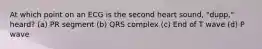 At which point on an ECG is the second heart sound, "dupp," heard? (a) PR segment (b) QRS complex (c) End of T wave (d) P wave