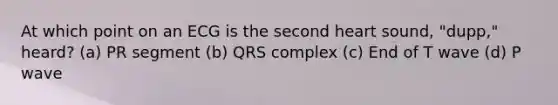 At which point on an ECG is the second heart sound, "dupp," heard? (a) PR segment (b) QRS complex (c) End of T wave (d) P wave
