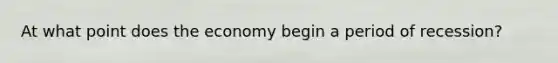 At what point does the economy begin a period of recession?