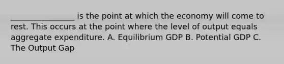 ________________ is the point at which the economy will come to rest. This occurs at the point where the level of output equals aggregate expenditure. A. Equilibrium GDP B. Potential GDP C. The Output Gap