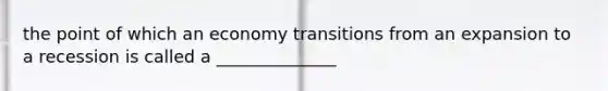 the point of which an economy transitions from an expansion to a recession is called a ______________