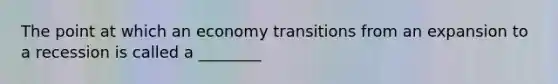 The point at which an economy transitions from an expansion to a recession is called a ________