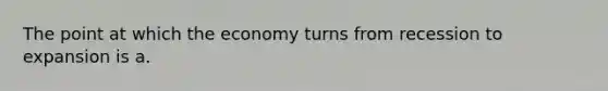 The point at which the economy turns from recession to expansion is a.