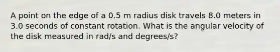 A point on the edge of a 0.5 m radius disk travels 8.0 meters in 3.0 seconds of constant rotation. What is the angular velocity of the disk measured in rad/s and degrees/s?