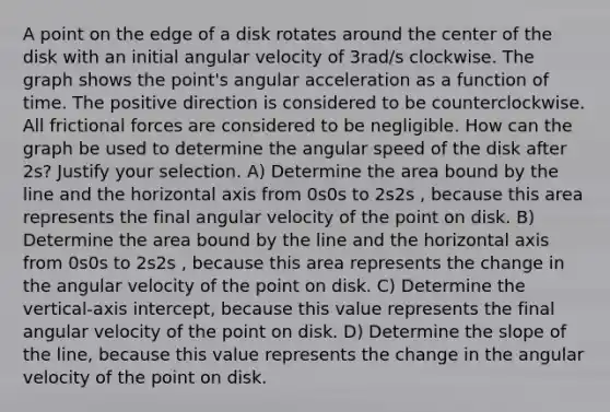 A point on the edge of a disk rotates around the center of the disk with an initial angular velocity of 3rad/s clockwise. The graph shows the point's angular acceleration as a function of time. The positive direction is considered to be counterclockwise. All frictional forces are considered to be negligible. How can the graph be used to determine the angular speed of the disk after 2s? Justify your selection. A) Determine the area bound by the line and the horizontal axis from 0s0s to 2s2s , because this area represents the final angular velocity of the point on disk. B) Determine the area bound by the line and the horizontal axis from 0s0s to 2s2s , because this area represents the change in the angular velocity of the point on disk. C) Determine the vertical-axis intercept, because this value represents the final angular velocity of the point on disk. D) Determine the slope of the line, because this value represents the change in the angular velocity of the point on disk.