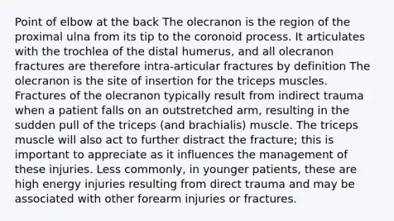 Point of elbow at the back The olecranon is the region of the proximal ulna from its tip to the coronoid process. It articulates with the trochlea of the distal humerus, and all olecranon fractures are therefore intra-articular fractures by definition The olecranon is the site of insertion for the triceps muscles. Fractures of the olecranon typically result from indirect trauma when a patient falls on an outstretched arm, resulting in the sudden pull of the triceps (and brachialis) muscle. The triceps muscle will also act to further distract the fracture; this is important to appreciate as it influences the management of these injuries. Less commonly, in younger patients, these are high energy injuries resulting from direct trauma and may be associated with other forearm injuries or fractures.