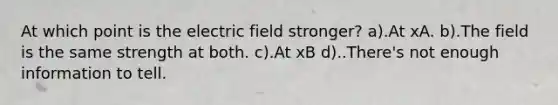 At which point is the electric field stronger? a).At xA. b).The field is the same strength at both. c).At xB d)..There's not enough information to tell.