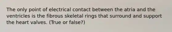 The only point of electrical contact between the atria and the ventricles is the fibrous skeletal rings that surround and support the heart valves. (True or false?)