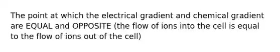 The point at which the electrical gradient and chemical gradient are EQUAL and OPPOSITE (the flow of ions into the cell is equal to the flow of ions out of the cell)