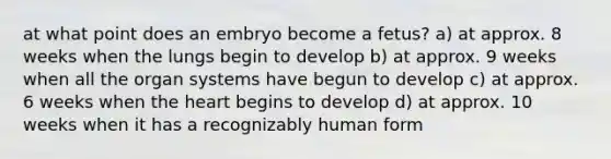 at what point does an embryo become a fetus? a) at approx. 8 weeks when the lungs begin to develop b) at approx. 9 weeks when all the organ systems have begun to develop c) at approx. 6 weeks when the heart begins to develop d) at approx. 10 weeks when it has a recognizably human form