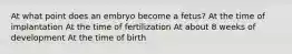 At what point does an embryo become a fetus? At the time of implantation At the time of fertilization At about 8 weeks of development At the time of birth