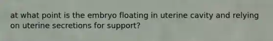 at what point is the embryo floating in uterine cavity and relying on uterine secretions for support?