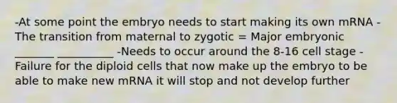 -At some point the embryo needs to start making its own mRNA -The transition from maternal to zygotic = Major embryonic _______ __________ -Needs to occur around the 8-16 cell stage -Failure for the diploid cells that now make up the embryo to be able to make new mRNA it will stop and not develop further