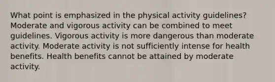 What point is emphasized in the physical activity guidelines? Moderate and vigorous activity can be combined to meet guidelines. Vigorous activity is more dangerous than moderate activity. Moderate activity is not sufficiently intense for health benefits. Health benefits cannot be attained by moderate activity.