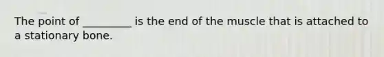 The point of _________ is the end of the muscle that is attached to a stationary bone.