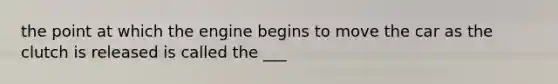 the point at which the engine begins to move the car as the clutch is released is called the ___