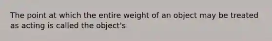 The point at which the entire weight of an object may be treated as acting is called the object's