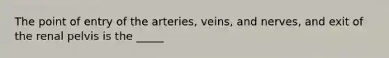 The point of entry of the arteries, veins, and nerves, and exit of the renal pelvis is the _____