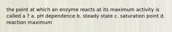 the point at which an enzyme reacts at its maximum activity is called a ? a. pH dependence b. steady state c. saturation point d. reaction maximum